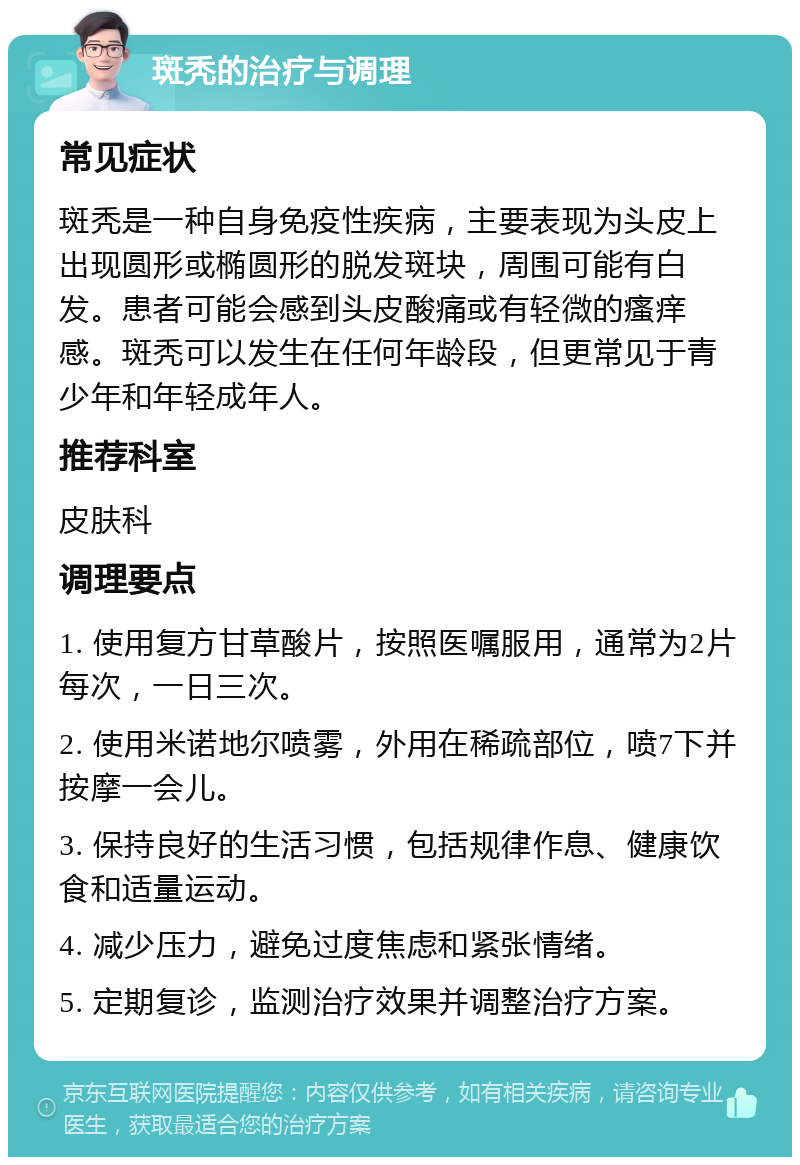 斑秃的治疗与调理 常见症状 斑秃是一种自身免疫性疾病，主要表现为头皮上出现圆形或椭圆形的脱发斑块，周围可能有白发。患者可能会感到头皮酸痛或有轻微的瘙痒感。斑秃可以发生在任何年龄段，但更常见于青少年和年轻成年人。 推荐科室 皮肤科 调理要点 1. 使用复方甘草酸片，按照医嘱服用，通常为2片每次，一日三次。 2. 使用米诺地尔喷雾，外用在稀疏部位，喷7下并按摩一会儿。 3. 保持良好的生活习惯，包括规律作息、健康饮食和适量运动。 4. 减少压力，避免过度焦虑和紧张情绪。 5. 定期复诊，监测治疗效果并调整治疗方案。