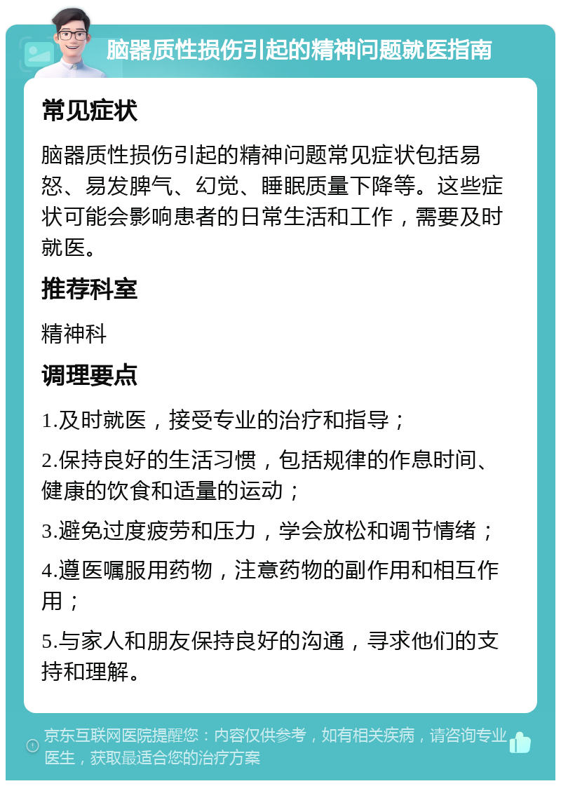 脑器质性损伤引起的精神问题就医指南 常见症状 脑器质性损伤引起的精神问题常见症状包括易怒、易发脾气、幻觉、睡眠质量下降等。这些症状可能会影响患者的日常生活和工作，需要及时就医。 推荐科室 精神科 调理要点 1.及时就医，接受专业的治疗和指导； 2.保持良好的生活习惯，包括规律的作息时间、健康的饮食和适量的运动； 3.避免过度疲劳和压力，学会放松和调节情绪； 4.遵医嘱服用药物，注意药物的副作用和相互作用； 5.与家人和朋友保持良好的沟通，寻求他们的支持和理解。