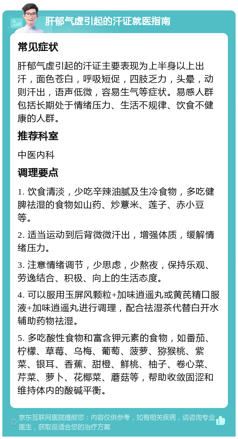 肝郁气虚引起的汗证就医指南 常见症状 肝郁气虚引起的汗证主要表现为上半身以上出汗，面色苍白，呼吸短促，四肢乏力，头晕，动则汗出，语声低微，容易生气等症状。易感人群包括长期处于情绪压力、生活不规律、饮食不健康的人群。 推荐科室 中医内科 调理要点 1. 饮食清淡，少吃辛辣油腻及生冷食物，多吃健脾祛湿的食物如山药、炒薏米、莲子、赤小豆等。 2. 适当运动到后背微微汗出，增强体质，缓解情绪压力。 3. 注意情绪调节，少思虑，少熬夜，保持乐观、劳逸结合、积极、向上的生活态度。 4. 可以服用玉屏风颗粒+加味逍遥丸或黄芪精口服液+加味逍遥丸进行调理，配合祛湿茶代替白开水辅助药物祛湿。 5. 多吃酸性食物和富含钾元素的食物，如番茄、柠檬、草莓、乌梅、葡萄、菠萝、猕猴桃、紫菜、银耳、香蕉、甜橙、鲜桃、柚子、卷心菜、芹菜、萝卜、花椰菜、蘑菇等，帮助收敛固涩和维持体内的酸碱平衡。