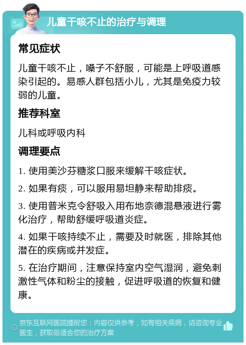 儿童干咳不止的治疗与调理 常见症状 儿童干咳不止，嗓子不舒服，可能是上呼吸道感染引起的。易感人群包括小儿，尤其是免疫力较弱的儿童。 推荐科室 儿科或呼吸内科 调理要点 1. 使用美沙芬糖浆口服来缓解干咳症状。 2. 如果有痰，可以服用易坦静来帮助排痰。 3. 使用普米克令舒吸入用布地奈德混悬液进行雾化治疗，帮助舒缓呼吸道炎症。 4. 如果干咳持续不止，需要及时就医，排除其他潜在的疾病或并发症。 5. 在治疗期间，注意保持室内空气湿润，避免刺激性气体和粉尘的接触，促进呼吸道的恢复和健康。