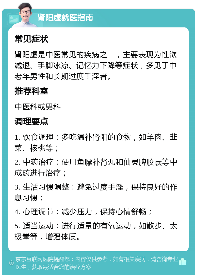 肾阳虚就医指南 常见症状 肾阳虚是中医常见的疾病之一，主要表现为性欲减退、手脚冰凉、记忆力下降等症状，多见于中老年男性和长期过度手淫者。 推荐科室 中医科或男科 调理要点 1. 饮食调理：多吃温补肾阳的食物，如羊肉、韭菜、核桃等； 2. 中药治疗：使用鱼膘补肾丸和仙灵脾胶囊等中成药进行治疗； 3. 生活习惯调整：避免过度手淫，保持良好的作息习惯； 4. 心理调节：减少压力，保持心情舒畅； 5. 适当运动：进行适量的有氧运动，如散步、太极拳等，增强体质。