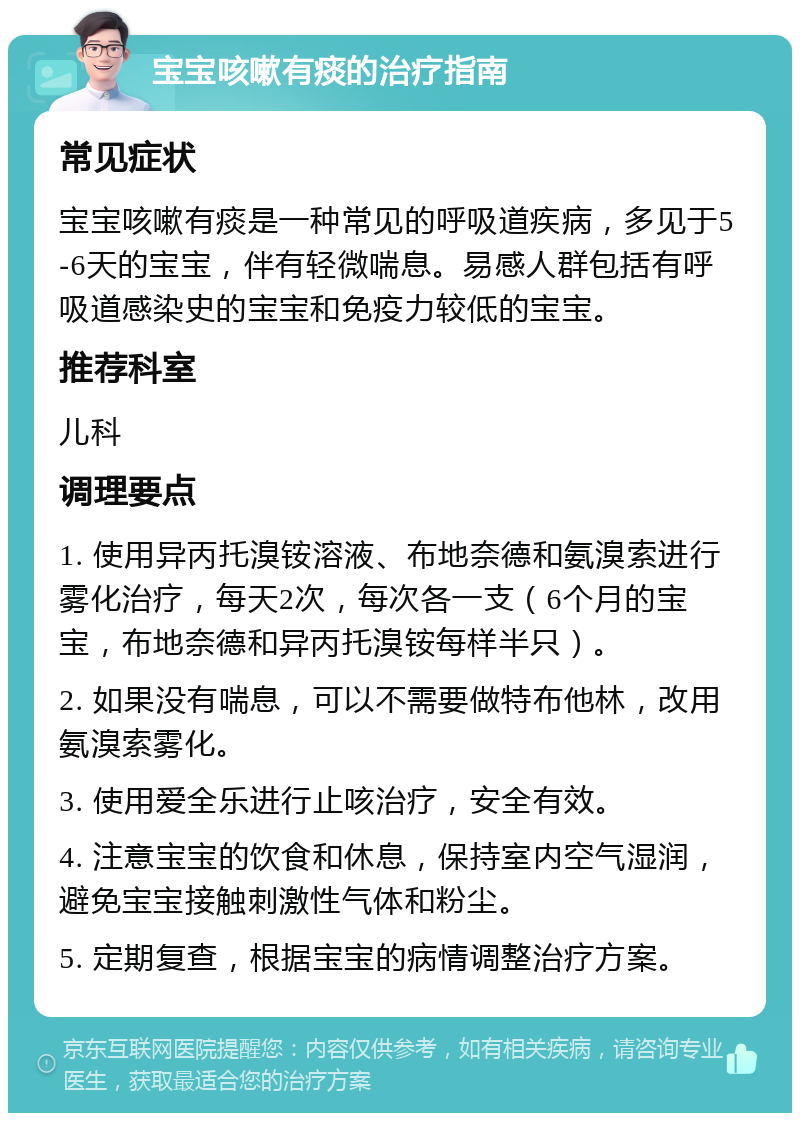 宝宝咳嗽有痰的治疗指南 常见症状 宝宝咳嗽有痰是一种常见的呼吸道疾病，多见于5-6天的宝宝，伴有轻微喘息。易感人群包括有呼吸道感染史的宝宝和免疫力较低的宝宝。 推荐科室 儿科 调理要点 1. 使用异丙托溴铵溶液、布地奈德和氨溴索进行雾化治疗，每天2次，每次各一支（6个月的宝宝，布地奈德和异丙托溴铵每样半只）。 2. 如果没有喘息，可以不需要做特布他林，改用氨溴索雾化。 3. 使用爱全乐进行止咳治疗，安全有效。 4. 注意宝宝的饮食和休息，保持室内空气湿润，避免宝宝接触刺激性气体和粉尘。 5. 定期复查，根据宝宝的病情调整治疗方案。