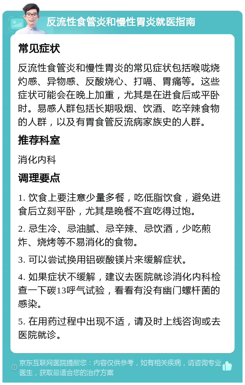 反流性食管炎和慢性胃炎就医指南 常见症状 反流性食管炎和慢性胃炎的常见症状包括喉咙烧灼感、异物感、反酸烧心、打嗝、胃痛等。这些症状可能会在晚上加重，尤其是在进食后或平卧时。易感人群包括长期吸烟、饮酒、吃辛辣食物的人群，以及有胃食管反流病家族史的人群。 推荐科室 消化内科 调理要点 1. 饮食上要注意少量多餐，吃低脂饮食，避免进食后立刻平卧，尤其是晚餐不宜吃得过饱。 2. 忌生冷、忌油腻、忌辛辣、忌饮酒，少吃煎炸、烧烤等不易消化的食物。 3. 可以尝试换用铝碳酸镁片来缓解症状。 4. 如果症状不缓解，建议去医院就诊消化内科检查一下碳13呼气试验，看看有没有幽门螺杆菌的感染。 5. 在用药过程中出现不适，请及时上线咨询或去医院就诊。