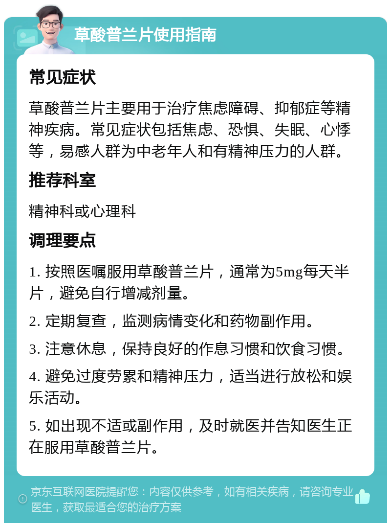 草酸普兰片使用指南 常见症状 草酸普兰片主要用于治疗焦虑障碍、抑郁症等精神疾病。常见症状包括焦虑、恐惧、失眠、心悸等，易感人群为中老年人和有精神压力的人群。 推荐科室 精神科或心理科 调理要点 1. 按照医嘱服用草酸普兰片，通常为5mg每天半片，避免自行增减剂量。 2. 定期复查，监测病情变化和药物副作用。 3. 注意休息，保持良好的作息习惯和饮食习惯。 4. 避免过度劳累和精神压力，适当进行放松和娱乐活动。 5. 如出现不适或副作用，及时就医并告知医生正在服用草酸普兰片。