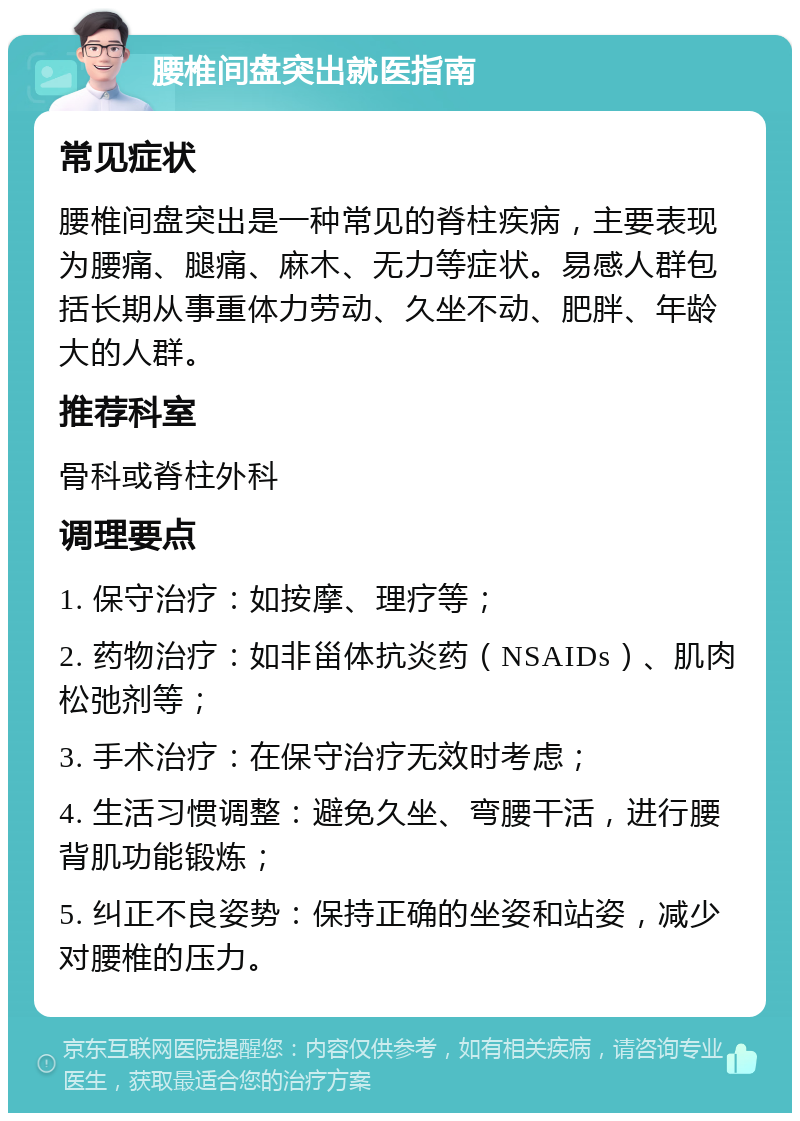 腰椎间盘突出就医指南 常见症状 腰椎间盘突出是一种常见的脊柱疾病，主要表现为腰痛、腿痛、麻木、无力等症状。易感人群包括长期从事重体力劳动、久坐不动、肥胖、年龄大的人群。 推荐科室 骨科或脊柱外科 调理要点 1. 保守治疗：如按摩、理疗等； 2. 药物治疗：如非甾体抗炎药（NSAIDs）、肌肉松弛剂等； 3. 手术治疗：在保守治疗无效时考虑； 4. 生活习惯调整：避免久坐、弯腰干活，进行腰背肌功能锻炼； 5. 纠正不良姿势：保持正确的坐姿和站姿，减少对腰椎的压力。