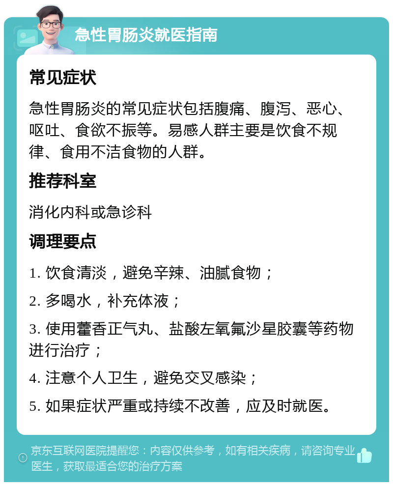 急性胃肠炎就医指南 常见症状 急性胃肠炎的常见症状包括腹痛、腹泻、恶心、呕吐、食欲不振等。易感人群主要是饮食不规律、食用不洁食物的人群。 推荐科室 消化内科或急诊科 调理要点 1. 饮食清淡，避免辛辣、油腻食物； 2. 多喝水，补充体液； 3. 使用藿香正气丸、盐酸左氧氟沙星胶囊等药物进行治疗； 4. 注意个人卫生，避免交叉感染； 5. 如果症状严重或持续不改善，应及时就医。