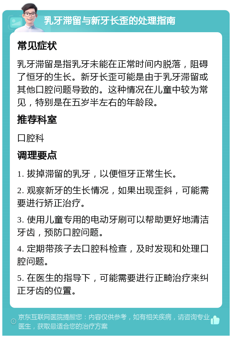 乳牙滞留与新牙长歪的处理指南 常见症状 乳牙滞留是指乳牙未能在正常时间内脱落，阻碍了恒牙的生长。新牙长歪可能是由于乳牙滞留或其他口腔问题导致的。这种情况在儿童中较为常见，特别是在五岁半左右的年龄段。 推荐科室 口腔科 调理要点 1. 拔掉滞留的乳牙，以便恒牙正常生长。 2. 观察新牙的生长情况，如果出现歪斜，可能需要进行矫正治疗。 3. 使用儿童专用的电动牙刷可以帮助更好地清洁牙齿，预防口腔问题。 4. 定期带孩子去口腔科检查，及时发现和处理口腔问题。 5. 在医生的指导下，可能需要进行正畸治疗来纠正牙齿的位置。