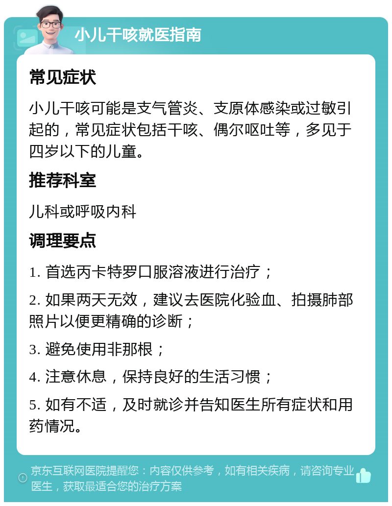 小儿干咳就医指南 常见症状 小儿干咳可能是支气管炎、支原体感染或过敏引起的，常见症状包括干咳、偶尔呕吐等，多见于四岁以下的儿童。 推荐科室 儿科或呼吸内科 调理要点 1. 首选丙卡特罗口服溶液进行治疗； 2. 如果两天无效，建议去医院化验血、拍摄肺部照片以便更精确的诊断； 3. 避免使用非那根； 4. 注意休息，保持良好的生活习惯； 5. 如有不适，及时就诊并告知医生所有症状和用药情况。