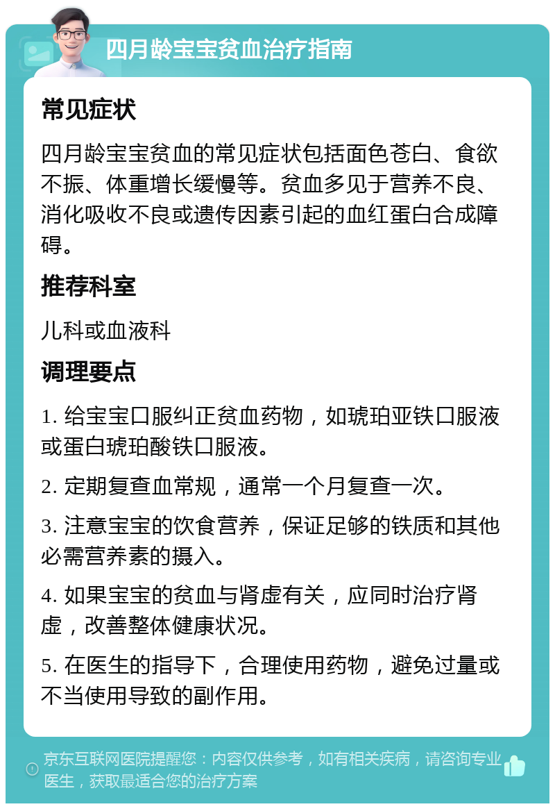 四月龄宝宝贫血治疗指南 常见症状 四月龄宝宝贫血的常见症状包括面色苍白、食欲不振、体重增长缓慢等。贫血多见于营养不良、消化吸收不良或遗传因素引起的血红蛋白合成障碍。 推荐科室 儿科或血液科 调理要点 1. 给宝宝口服纠正贫血药物，如琥珀亚铁口服液或蛋白琥珀酸铁口服液。 2. 定期复查血常规，通常一个月复查一次。 3. 注意宝宝的饮食营养，保证足够的铁质和其他必需营养素的摄入。 4. 如果宝宝的贫血与肾虚有关，应同时治疗肾虚，改善整体健康状况。 5. 在医生的指导下，合理使用药物，避免过量或不当使用导致的副作用。