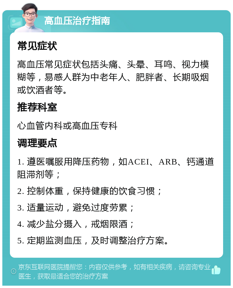 高血压治疗指南 常见症状 高血压常见症状包括头痛、头晕、耳鸣、视力模糊等，易感人群为中老年人、肥胖者、长期吸烟或饮酒者等。 推荐科室 心血管内科或高血压专科 调理要点 1. 遵医嘱服用降压药物，如ACEI、ARB、钙通道阻滞剂等； 2. 控制体重，保持健康的饮食习惯； 3. 适量运动，避免过度劳累； 4. 减少盐分摄入，戒烟限酒； 5. 定期监测血压，及时调整治疗方案。