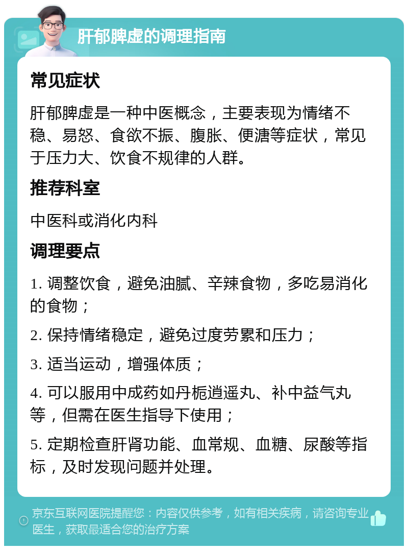 肝郁脾虚的调理指南 常见症状 肝郁脾虚是一种中医概念，主要表现为情绪不稳、易怒、食欲不振、腹胀、便溏等症状，常见于压力大、饮食不规律的人群。 推荐科室 中医科或消化内科 调理要点 1. 调整饮食，避免油腻、辛辣食物，多吃易消化的食物； 2. 保持情绪稳定，避免过度劳累和压力； 3. 适当运动，增强体质； 4. 可以服用中成药如丹栀逍遥丸、补中益气丸等，但需在医生指导下使用； 5. 定期检查肝肾功能、血常规、血糖、尿酸等指标，及时发现问题并处理。