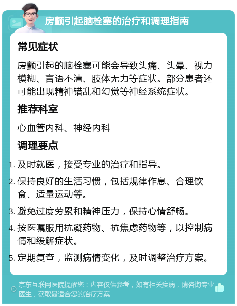 房颤引起脑栓塞的治疗和调理指南 常见症状 房颤引起的脑栓塞可能会导致头痛、头晕、视力模糊、言语不清、肢体无力等症状。部分患者还可能出现精神错乱和幻觉等神经系统症状。 推荐科室 心血管内科、神经内科 调理要点 及时就医，接受专业的治疗和指导。 保持良好的生活习惯，包括规律作息、合理饮食、适量运动等。 避免过度劳累和精神压力，保持心情舒畅。 按医嘱服用抗凝药物、抗焦虑药物等，以控制病情和缓解症状。 定期复查，监测病情变化，及时调整治疗方案。