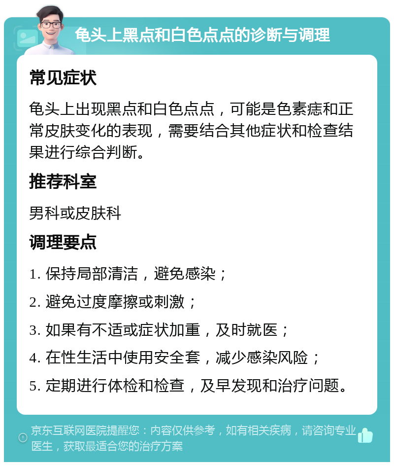 龟头上黑点和白色点点的诊断与调理 常见症状 龟头上出现黑点和白色点点，可能是色素痣和正常皮肤变化的表现，需要结合其他症状和检查结果进行综合判断。 推荐科室 男科或皮肤科 调理要点 1. 保持局部清洁，避免感染； 2. 避免过度摩擦或刺激； 3. 如果有不适或症状加重，及时就医； 4. 在性生活中使用安全套，减少感染风险； 5. 定期进行体检和检查，及早发现和治疗问题。