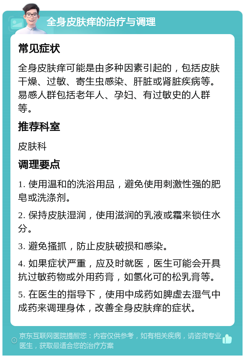 全身皮肤痒的治疗与调理 常见症状 全身皮肤痒可能是由多种因素引起的，包括皮肤干燥、过敏、寄生虫感染、肝脏或肾脏疾病等。易感人群包括老年人、孕妇、有过敏史的人群等。 推荐科室 皮肤科 调理要点 1. 使用温和的洗浴用品，避免使用刺激性强的肥皂或洗涤剂。 2. 保持皮肤湿润，使用滋润的乳液或霜来锁住水分。 3. 避免搔抓，防止皮肤破损和感染。 4. 如果症状严重，应及时就医，医生可能会开具抗过敏药物或外用药膏，如氢化可的松乳膏等。 5. 在医生的指导下，使用中成药如脾虚去湿气中成药来调理身体，改善全身皮肤痒的症状。