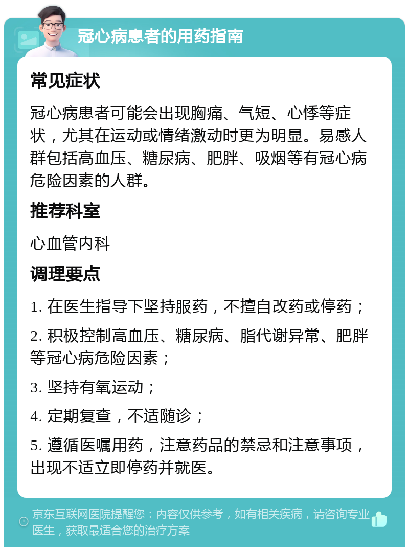 冠心病患者的用药指南 常见症状 冠心病患者可能会出现胸痛、气短、心悸等症状，尤其在运动或情绪激动时更为明显。易感人群包括高血压、糖尿病、肥胖、吸烟等有冠心病危险因素的人群。 推荐科室 心血管内科 调理要点 1. 在医生指导下坚持服药，不擅自改药或停药； 2. 积极控制高血压、糖尿病、脂代谢异常、肥胖等冠心病危险因素； 3. 坚持有氧运动； 4. 定期复查，不适随诊； 5. 遵循医嘱用药，注意药品的禁忌和注意事项，出现不适立即停药并就医。