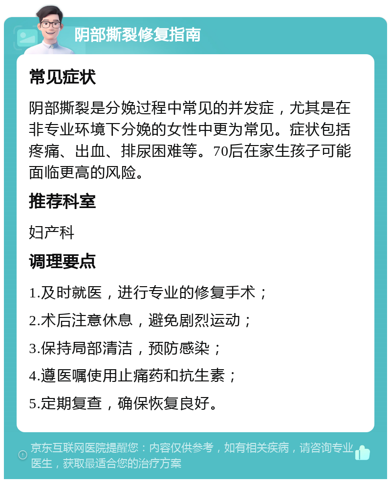 阴部撕裂修复指南 常见症状 阴部撕裂是分娩过程中常见的并发症，尤其是在非专业环境下分娩的女性中更为常见。症状包括疼痛、出血、排尿困难等。70后在家生孩子可能面临更高的风险。 推荐科室 妇产科 调理要点 1.及时就医，进行专业的修复手术； 2.术后注意休息，避免剧烈运动； 3.保持局部清洁，预防感染； 4.遵医嘱使用止痛药和抗生素； 5.定期复查，确保恢复良好。