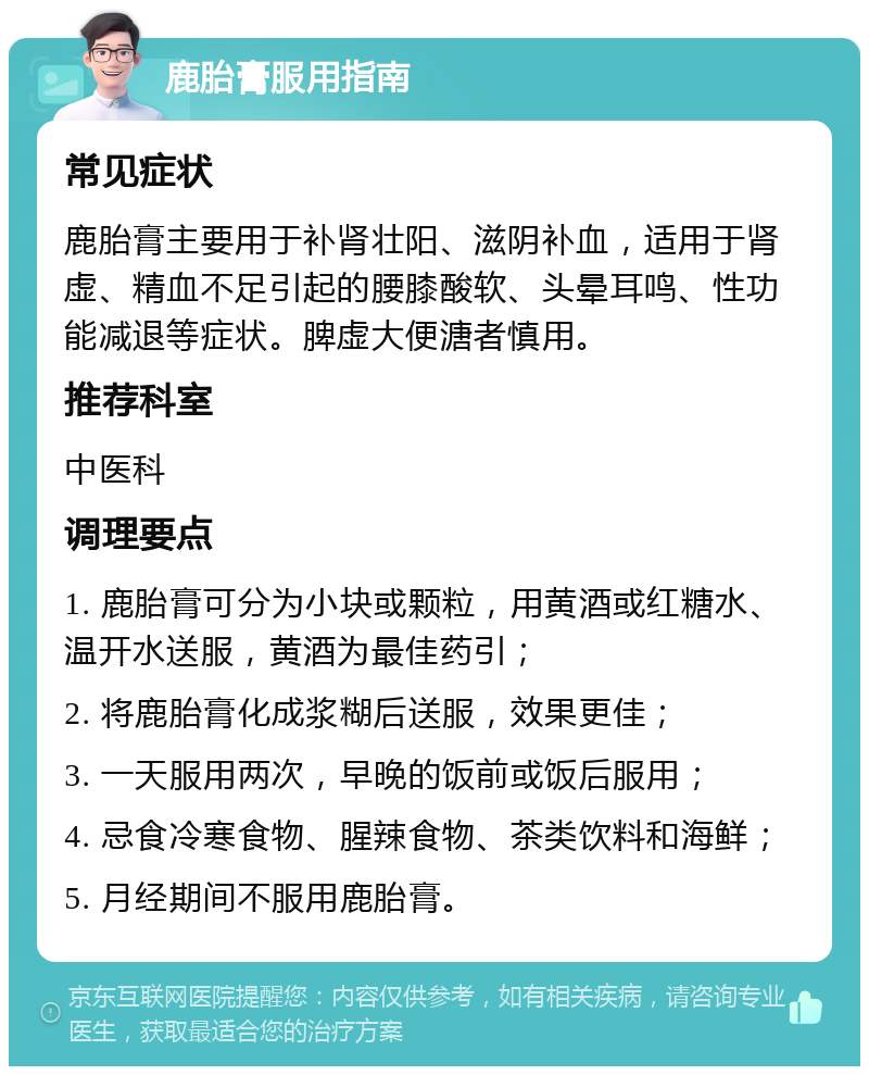 鹿胎膏服用指南 常见症状 鹿胎膏主要用于补肾壮阳、滋阴补血，适用于肾虚、精血不足引起的腰膝酸软、头晕耳鸣、性功能减退等症状。脾虚大便溏者慎用。 推荐科室 中医科 调理要点 1. 鹿胎膏可分为小块或颗粒，用黄酒或红糖水、温开水送服，黄酒为最佳药引； 2. 将鹿胎膏化成浆糊后送服，效果更佳； 3. 一天服用两次，早晚的饭前或饭后服用； 4. 忌食冷寒食物、腥辣食物、茶类饮料和海鲜； 5. 月经期间不服用鹿胎膏。