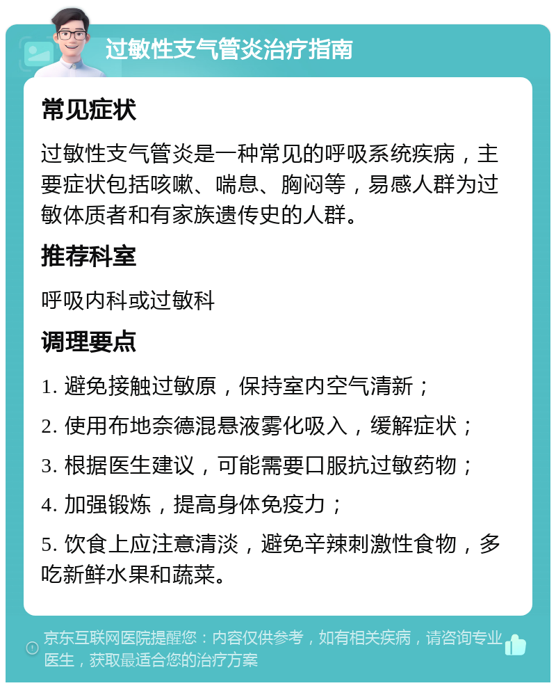 过敏性支气管炎治疗指南 常见症状 过敏性支气管炎是一种常见的呼吸系统疾病，主要症状包括咳嗽、喘息、胸闷等，易感人群为过敏体质者和有家族遗传史的人群。 推荐科室 呼吸内科或过敏科 调理要点 1. 避免接触过敏原，保持室内空气清新； 2. 使用布地奈德混悬液雾化吸入，缓解症状； 3. 根据医生建议，可能需要口服抗过敏药物； 4. 加强锻炼，提高身体免疫力； 5. 饮食上应注意清淡，避免辛辣刺激性食物，多吃新鲜水果和蔬菜。