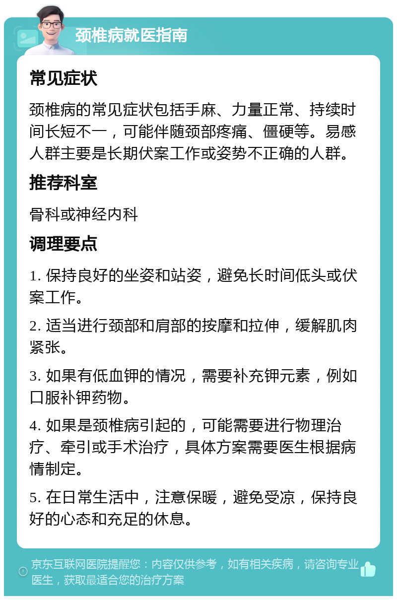 颈椎病就医指南 常见症状 颈椎病的常见症状包括手麻、力量正常、持续时间长短不一，可能伴随颈部疼痛、僵硬等。易感人群主要是长期伏案工作或姿势不正确的人群。 推荐科室 骨科或神经内科 调理要点 1. 保持良好的坐姿和站姿，避免长时间低头或伏案工作。 2. 适当进行颈部和肩部的按摩和拉伸，缓解肌肉紧张。 3. 如果有低血钾的情况，需要补充钾元素，例如口服补钾药物。 4. 如果是颈椎病引起的，可能需要进行物理治疗、牵引或手术治疗，具体方案需要医生根据病情制定。 5. 在日常生活中，注意保暖，避免受凉，保持良好的心态和充足的休息。