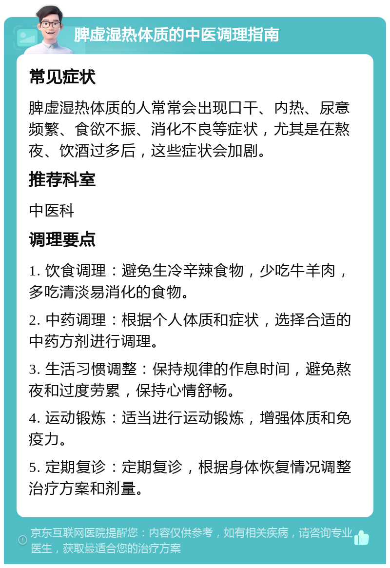 脾虚湿热体质的中医调理指南 常见症状 脾虚湿热体质的人常常会出现口干、内热、尿意频繁、食欲不振、消化不良等症状，尤其是在熬夜、饮酒过多后，这些症状会加剧。 推荐科室 中医科 调理要点 1. 饮食调理：避免生冷辛辣食物，少吃牛羊肉，多吃清淡易消化的食物。 2. 中药调理：根据个人体质和症状，选择合适的中药方剂进行调理。 3. 生活习惯调整：保持规律的作息时间，避免熬夜和过度劳累，保持心情舒畅。 4. 运动锻炼：适当进行运动锻炼，增强体质和免疫力。 5. 定期复诊：定期复诊，根据身体恢复情况调整治疗方案和剂量。