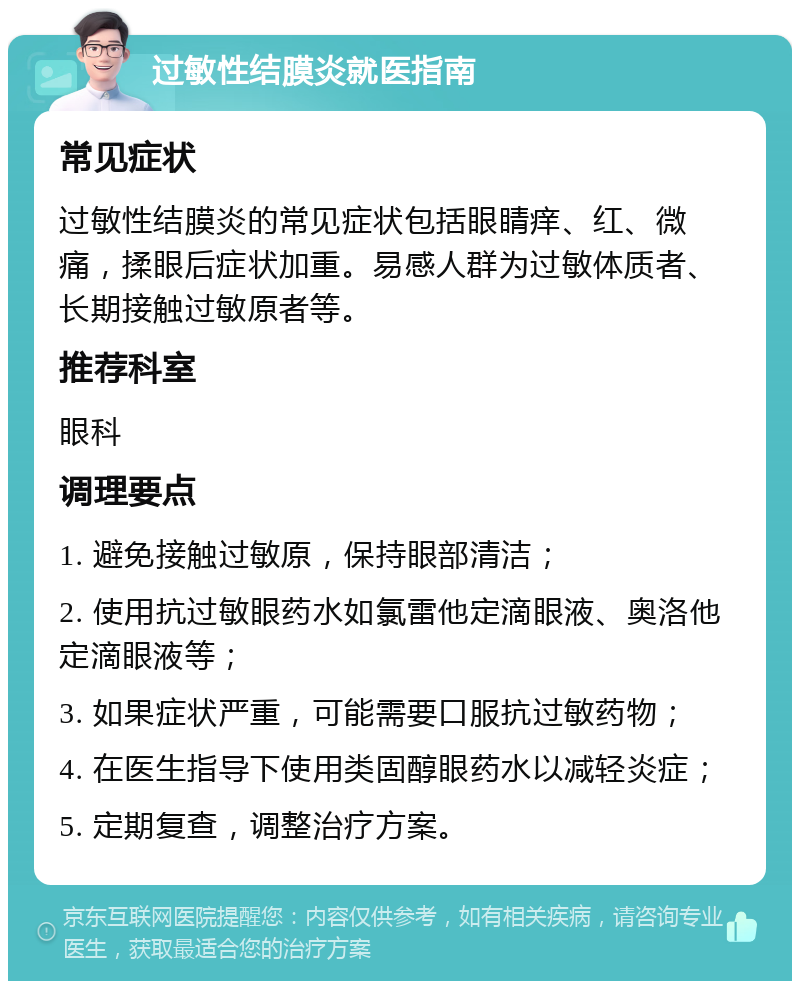 过敏性结膜炎就医指南 常见症状 过敏性结膜炎的常见症状包括眼睛痒、红、微痛，揉眼后症状加重。易感人群为过敏体质者、长期接触过敏原者等。 推荐科室 眼科 调理要点 1. 避免接触过敏原，保持眼部清洁； 2. 使用抗过敏眼药水如氯雷他定滴眼液、奥洛他定滴眼液等； 3. 如果症状严重，可能需要口服抗过敏药物； 4. 在医生指导下使用类固醇眼药水以减轻炎症； 5. 定期复查，调整治疗方案。