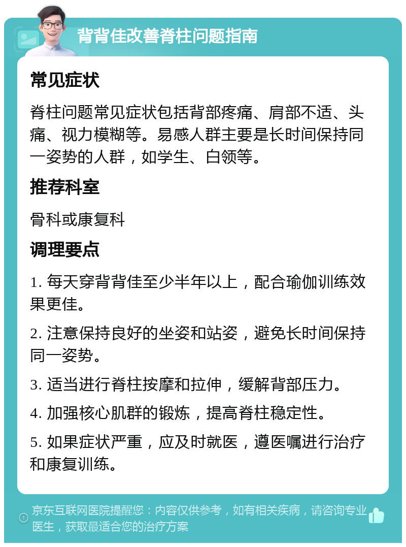 背背佳改善脊柱问题指南 常见症状 脊柱问题常见症状包括背部疼痛、肩部不适、头痛、视力模糊等。易感人群主要是长时间保持同一姿势的人群，如学生、白领等。 推荐科室 骨科或康复科 调理要点 1. 每天穿背背佳至少半年以上，配合瑜伽训练效果更佳。 2. 注意保持良好的坐姿和站姿，避免长时间保持同一姿势。 3. 适当进行脊柱按摩和拉伸，缓解背部压力。 4. 加强核心肌群的锻炼，提高脊柱稳定性。 5. 如果症状严重，应及时就医，遵医嘱进行治疗和康复训练。