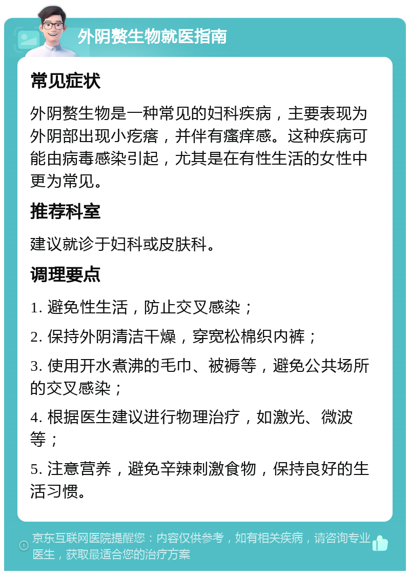 外阴赘生物就医指南 常见症状 外阴赘生物是一种常见的妇科疾病，主要表现为外阴部出现小疙瘩，并伴有瘙痒感。这种疾病可能由病毒感染引起，尤其是在有性生活的女性中更为常见。 推荐科室 建议就诊于妇科或皮肤科。 调理要点 1. 避免性生活，防止交叉感染； 2. 保持外阴清洁干燥，穿宽松棉织内裤； 3. 使用开水煮沸的毛巾、被褥等，避免公共场所的交叉感染； 4. 根据医生建议进行物理治疗，如激光、微波等； 5. 注意营养，避免辛辣刺激食物，保持良好的生活习惯。