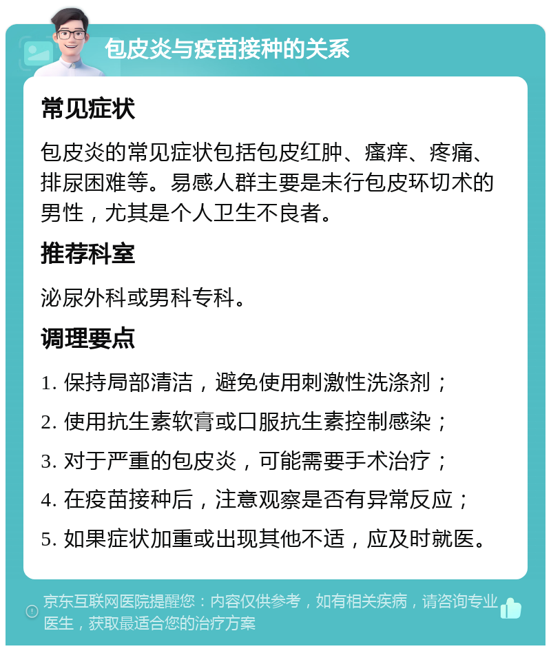 包皮炎与疫苗接种的关系 常见症状 包皮炎的常见症状包括包皮红肿、瘙痒、疼痛、排尿困难等。易感人群主要是未行包皮环切术的男性，尤其是个人卫生不良者。 推荐科室 泌尿外科或男科专科。 调理要点 1. 保持局部清洁，避免使用刺激性洗涤剂； 2. 使用抗生素软膏或口服抗生素控制感染； 3. 对于严重的包皮炎，可能需要手术治疗； 4. 在疫苗接种后，注意观察是否有异常反应； 5. 如果症状加重或出现其他不适，应及时就医。