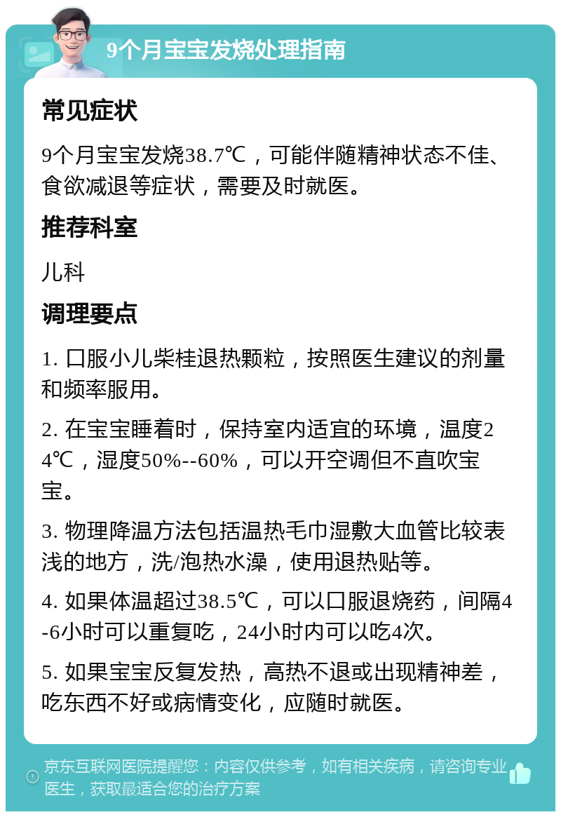 9个月宝宝发烧处理指南 常见症状 9个月宝宝发烧38.7℃，可能伴随精神状态不佳、食欲减退等症状，需要及时就医。 推荐科室 儿科 调理要点 1. 口服小儿柴桂退热颗粒，按照医生建议的剂量和频率服用。 2. 在宝宝睡着时，保持室内适宜的环境，温度24℃，湿度50%--60%，可以开空调但不直吹宝宝。 3. 物理降温方法包括温热毛巾湿敷大血管比较表浅的地方，洗/泡热水澡，使用退热贴等。 4. 如果体温超过38.5℃，可以口服退烧药，间隔4-6小时可以重复吃，24小时内可以吃4次。 5. 如果宝宝反复发热，高热不退或出现精神差，吃东西不好或病情变化，应随时就医。