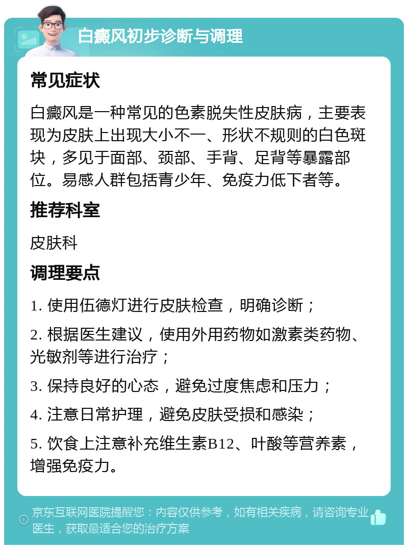 白癜风初步诊断与调理 常见症状 白癜风是一种常见的色素脱失性皮肤病，主要表现为皮肤上出现大小不一、形状不规则的白色斑块，多见于面部、颈部、手背、足背等暴露部位。易感人群包括青少年、免疫力低下者等。 推荐科室 皮肤科 调理要点 1. 使用伍德灯进行皮肤检查，明确诊断； 2. 根据医生建议，使用外用药物如激素类药物、光敏剂等进行治疗； 3. 保持良好的心态，避免过度焦虑和压力； 4. 注意日常护理，避免皮肤受损和感染； 5. 饮食上注意补充维生素B12、叶酸等营养素，增强免疫力。