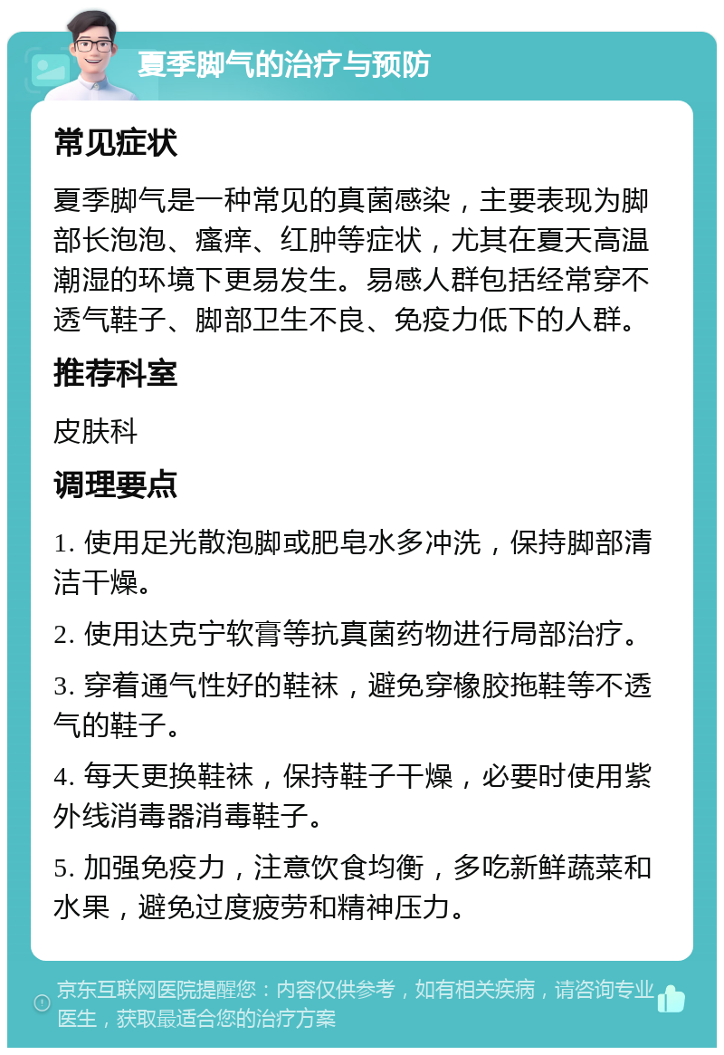 夏季脚气的治疗与预防 常见症状 夏季脚气是一种常见的真菌感染，主要表现为脚部长泡泡、瘙痒、红肿等症状，尤其在夏天高温潮湿的环境下更易发生。易感人群包括经常穿不透气鞋子、脚部卫生不良、免疫力低下的人群。 推荐科室 皮肤科 调理要点 1. 使用足光散泡脚或肥皂水多冲洗，保持脚部清洁干燥。 2. 使用达克宁软膏等抗真菌药物进行局部治疗。 3. 穿着通气性好的鞋袜，避免穿橡胶拖鞋等不透气的鞋子。 4. 每天更换鞋袜，保持鞋子干燥，必要时使用紫外线消毒器消毒鞋子。 5. 加强免疫力，注意饮食均衡，多吃新鲜蔬菜和水果，避免过度疲劳和精神压力。