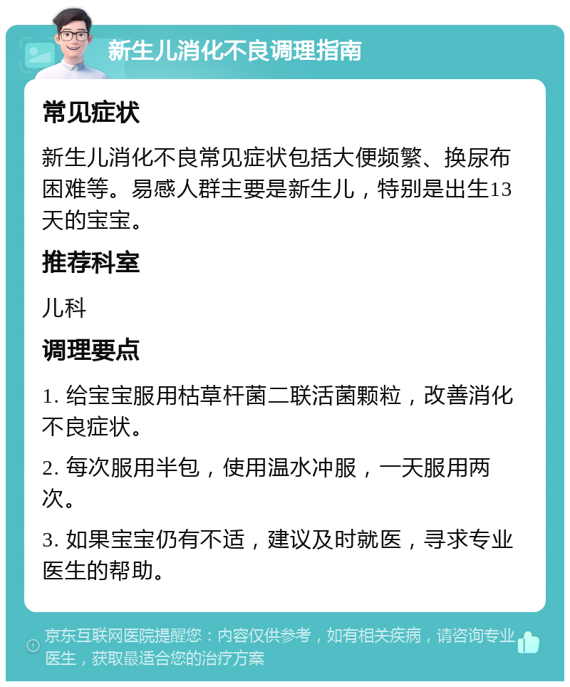 新生儿消化不良调理指南 常见症状 新生儿消化不良常见症状包括大便频繁、换尿布困难等。易感人群主要是新生儿，特别是出生13天的宝宝。 推荐科室 儿科 调理要点 1. 给宝宝服用枯草杆菌二联活菌颗粒，改善消化不良症状。 2. 每次服用半包，使用温水冲服，一天服用两次。 3. 如果宝宝仍有不适，建议及时就医，寻求专业医生的帮助。