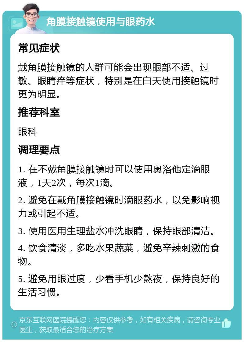 角膜接触镜使用与眼药水 常见症状 戴角膜接触镜的人群可能会出现眼部不适、过敏、眼睛痒等症状，特别是在白天使用接触镜时更为明显。 推荐科室 眼科 调理要点 1. 在不戴角膜接触镜时可以使用奥洛他定滴眼液，1天2次，每次1滴。 2. 避免在戴角膜接触镜时滴眼药水，以免影响视力或引起不适。 3. 使用医用生理盐水冲洗眼睛，保持眼部清洁。 4. 饮食清淡，多吃水果蔬菜，避免辛辣刺激的食物。 5. 避免用眼过度，少看手机少熬夜，保持良好的生活习惯。