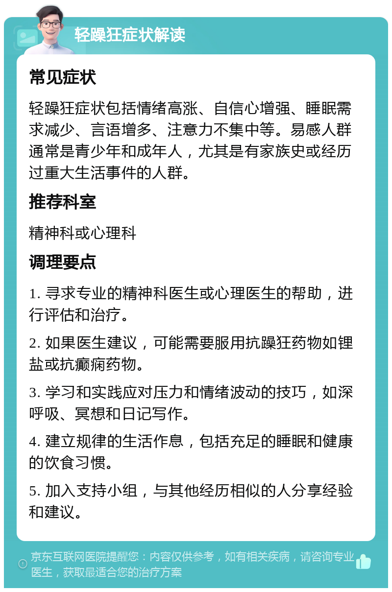 轻躁狂症状解读 常见症状 轻躁狂症状包括情绪高涨、自信心增强、睡眠需求减少、言语增多、注意力不集中等。易感人群通常是青少年和成年人，尤其是有家族史或经历过重大生活事件的人群。 推荐科室 精神科或心理科 调理要点 1. 寻求专业的精神科医生或心理医生的帮助，进行评估和治疗。 2. 如果医生建议，可能需要服用抗躁狂药物如锂盐或抗癫痫药物。 3. 学习和实践应对压力和情绪波动的技巧，如深呼吸、冥想和日记写作。 4. 建立规律的生活作息，包括充足的睡眠和健康的饮食习惯。 5. 加入支持小组，与其他经历相似的人分享经验和建议。