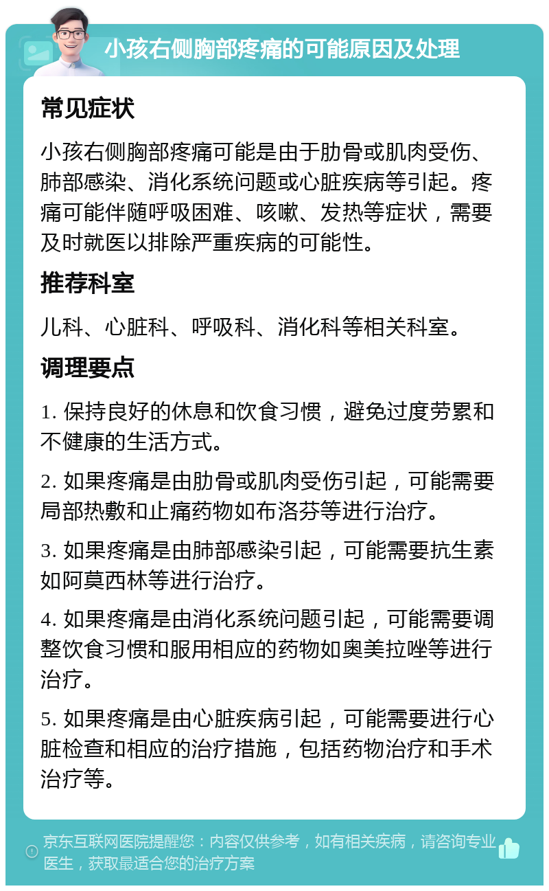 小孩右侧胸部疼痛的可能原因及处理 常见症状 小孩右侧胸部疼痛可能是由于肋骨或肌肉受伤、肺部感染、消化系统问题或心脏疾病等引起。疼痛可能伴随呼吸困难、咳嗽、发热等症状，需要及时就医以排除严重疾病的可能性。 推荐科室 儿科、心脏科、呼吸科、消化科等相关科室。 调理要点 1. 保持良好的休息和饮食习惯，避免过度劳累和不健康的生活方式。 2. 如果疼痛是由肋骨或肌肉受伤引起，可能需要局部热敷和止痛药物如布洛芬等进行治疗。 3. 如果疼痛是由肺部感染引起，可能需要抗生素如阿莫西林等进行治疗。 4. 如果疼痛是由消化系统问题引起，可能需要调整饮食习惯和服用相应的药物如奥美拉唑等进行治疗。 5. 如果疼痛是由心脏疾病引起，可能需要进行心脏检查和相应的治疗措施，包括药物治疗和手术治疗等。