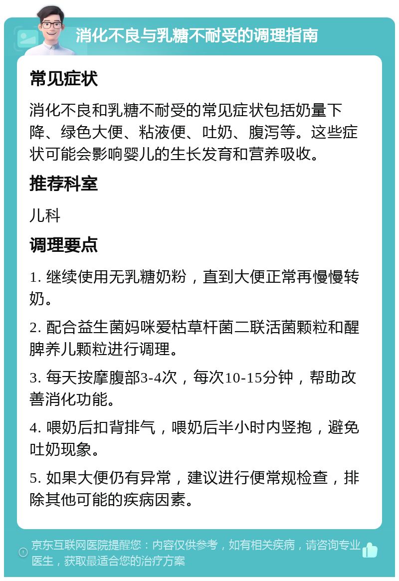 消化不良与乳糖不耐受的调理指南 常见症状 消化不良和乳糖不耐受的常见症状包括奶量下降、绿色大便、粘液便、吐奶、腹泻等。这些症状可能会影响婴儿的生长发育和营养吸收。 推荐科室 儿科 调理要点 1. 继续使用无乳糖奶粉，直到大便正常再慢慢转奶。 2. 配合益生菌妈咪爱枯草杆菌二联活菌颗粒和醒脾养儿颗粒进行调理。 3. 每天按摩腹部3-4次，每次10-15分钟，帮助改善消化功能。 4. 喂奶后扣背排气，喂奶后半小时内竖抱，避免吐奶现象。 5. 如果大便仍有异常，建议进行便常规检查，排除其他可能的疾病因素。