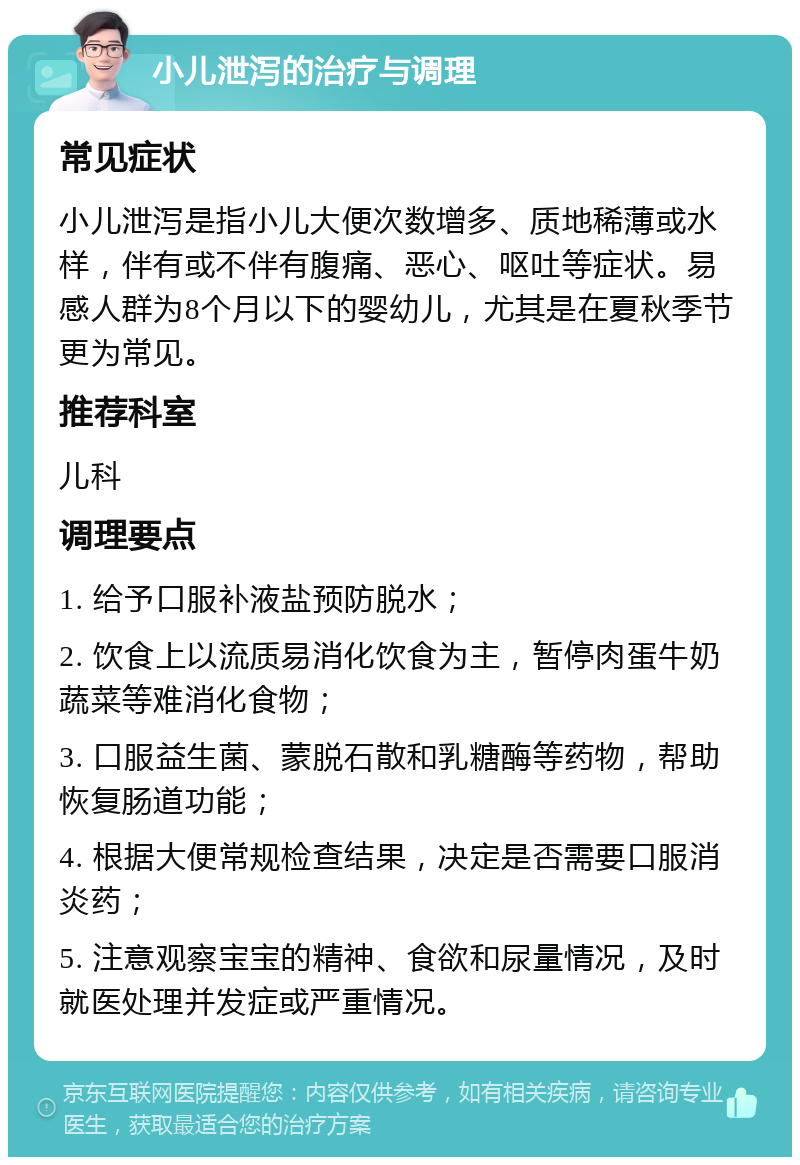 小儿泄泻的治疗与调理 常见症状 小儿泄泻是指小儿大便次数增多、质地稀薄或水样，伴有或不伴有腹痛、恶心、呕吐等症状。易感人群为8个月以下的婴幼儿，尤其是在夏秋季节更为常见。 推荐科室 儿科 调理要点 1. 给予口服补液盐预防脱水； 2. 饮食上以流质易消化饮食为主，暂停肉蛋牛奶蔬菜等难消化食物； 3. 口服益生菌、蒙脱石散和乳糖酶等药物，帮助恢复肠道功能； 4. 根据大便常规检查结果，决定是否需要口服消炎药； 5. 注意观察宝宝的精神、食欲和尿量情况，及时就医处理并发症或严重情况。