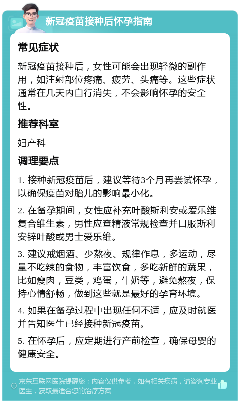 新冠疫苗接种后怀孕指南 常见症状 新冠疫苗接种后，女性可能会出现轻微的副作用，如注射部位疼痛、疲劳、头痛等。这些症状通常在几天内自行消失，不会影响怀孕的安全性。 推荐科室 妇产科 调理要点 1. 接种新冠疫苗后，建议等待3个月再尝试怀孕，以确保疫苗对胎儿的影响最小化。 2. 在备孕期间，女性应补充叶酸斯利安或爱乐维复合维生素，男性应查精液常规检查并口服斯利安锌叶酸或男士爱乐维。 3. 建议戒烟酒、少熬夜、规律作息，多运动，尽量不吃辣的食物，丰富饮食，多吃新鲜的蔬果，比如瘦肉，豆类，鸡蛋，牛奶等，避免熬夜，保持心情舒畅，做到这些就是最好的孕育环境。 4. 如果在备孕过程中出现任何不适，应及时就医并告知医生已经接种新冠疫苗。 5. 在怀孕后，应定期进行产前检查，确保母婴的健康安全。