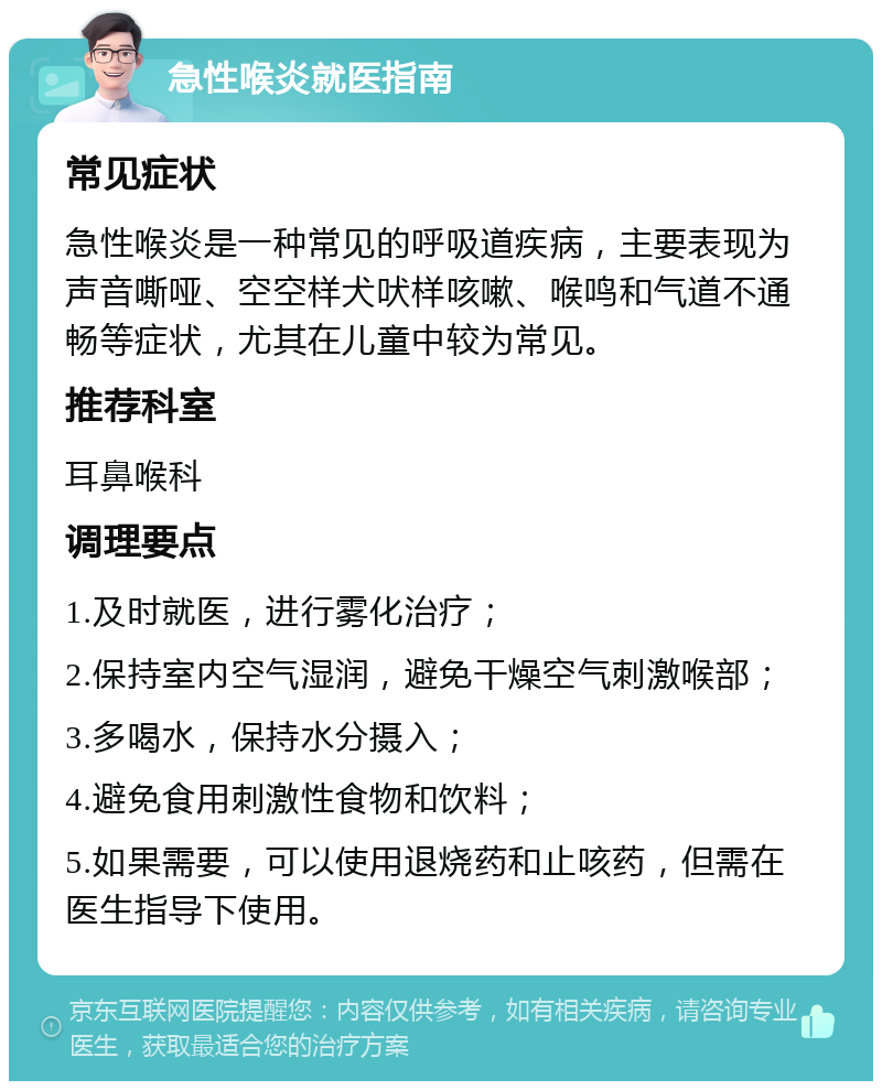 急性喉炎就医指南 常见症状 急性喉炎是一种常见的呼吸道疾病，主要表现为声音嘶哑、空空样犬吠样咳嗽、喉鸣和气道不通畅等症状，尤其在儿童中较为常见。 推荐科室 耳鼻喉科 调理要点 1.及时就医，进行雾化治疗； 2.保持室内空气湿润，避免干燥空气刺激喉部； 3.多喝水，保持水分摄入； 4.避免食用刺激性食物和饮料； 5.如果需要，可以使用退烧药和止咳药，但需在医生指导下使用。