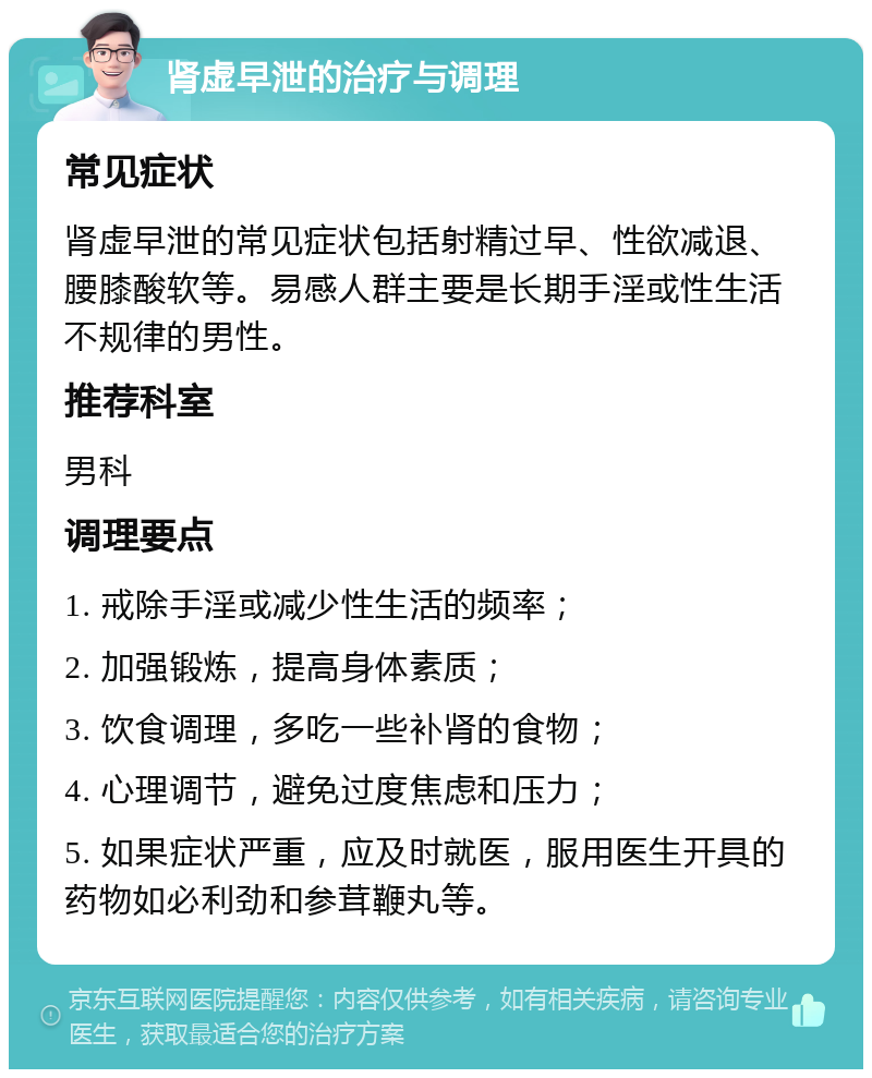 肾虚早泄的治疗与调理 常见症状 肾虚早泄的常见症状包括射精过早、性欲减退、腰膝酸软等。易感人群主要是长期手淫或性生活不规律的男性。 推荐科室 男科 调理要点 1. 戒除手淫或减少性生活的频率； 2. 加强锻炼，提高身体素质； 3. 饮食调理，多吃一些补肾的食物； 4. 心理调节，避免过度焦虑和压力； 5. 如果症状严重，应及时就医，服用医生开具的药物如必利劲和参茸鞭丸等。