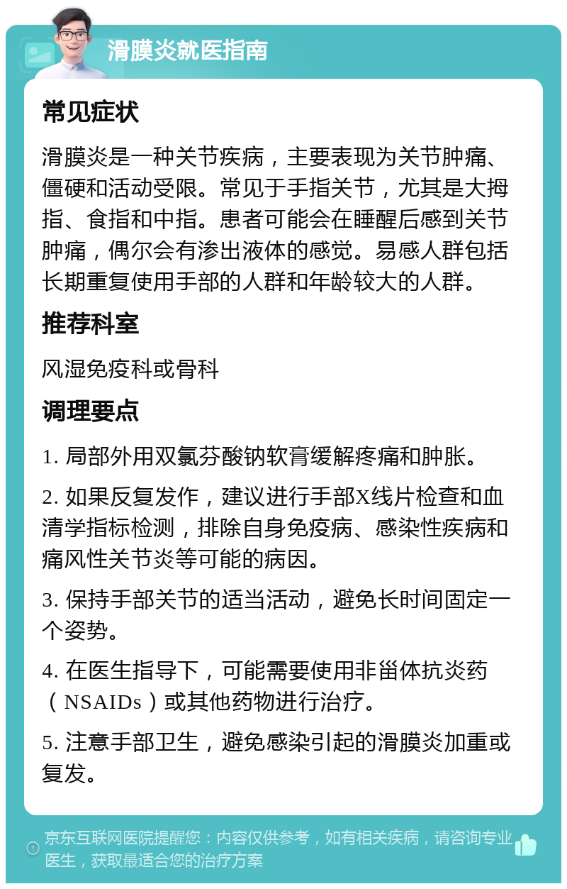 滑膜炎就医指南 常见症状 滑膜炎是一种关节疾病，主要表现为关节肿痛、僵硬和活动受限。常见于手指关节，尤其是大拇指、食指和中指。患者可能会在睡醒后感到关节肿痛，偶尔会有渗出液体的感觉。易感人群包括长期重复使用手部的人群和年龄较大的人群。 推荐科室 风湿免疫科或骨科 调理要点 1. 局部外用双氯芬酸钠软膏缓解疼痛和肿胀。 2. 如果反复发作，建议进行手部X线片检查和血清学指标检测，排除自身免疫病、感染性疾病和痛风性关节炎等可能的病因。 3. 保持手部关节的适当活动，避免长时间固定一个姿势。 4. 在医生指导下，可能需要使用非甾体抗炎药（NSAIDs）或其他药物进行治疗。 5. 注意手部卫生，避免感染引起的滑膜炎加重或复发。