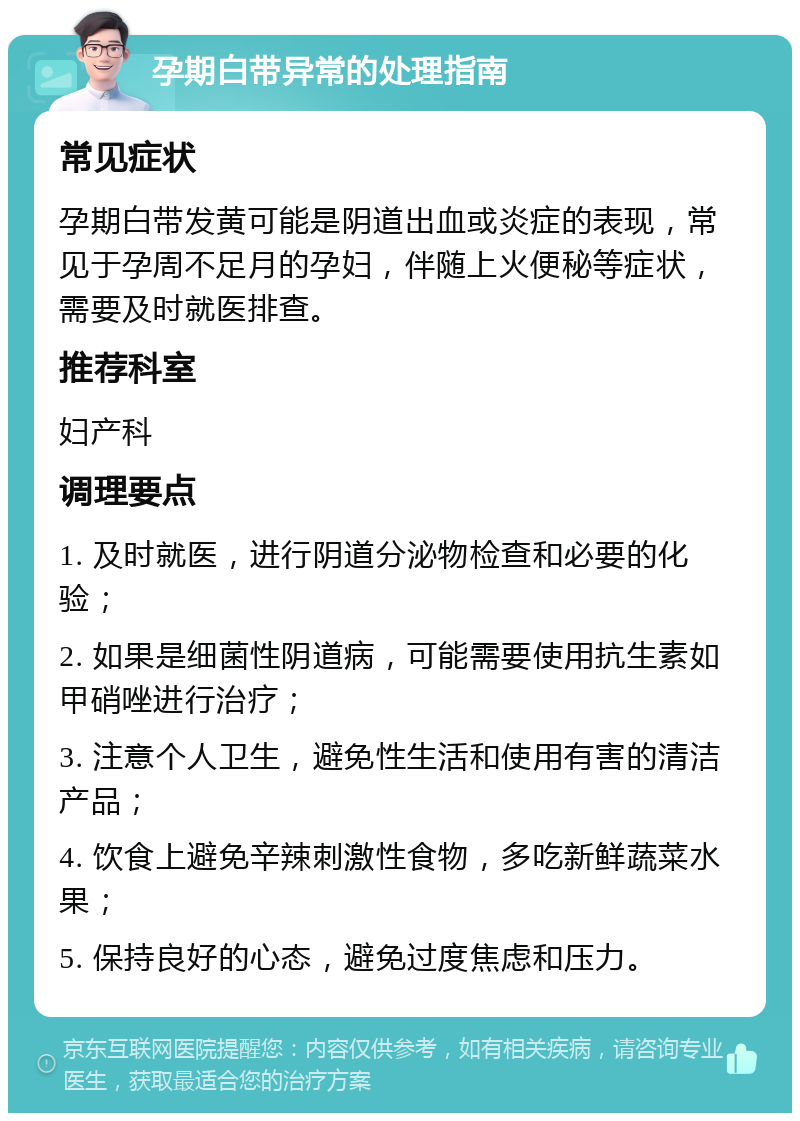 孕期白带异常的处理指南 常见症状 孕期白带发黄可能是阴道出血或炎症的表现，常见于孕周不足月的孕妇，伴随上火便秘等症状，需要及时就医排查。 推荐科室 妇产科 调理要点 1. 及时就医，进行阴道分泌物检查和必要的化验； 2. 如果是细菌性阴道病，可能需要使用抗生素如甲硝唑进行治疗； 3. 注意个人卫生，避免性生活和使用有害的清洁产品； 4. 饮食上避免辛辣刺激性食物，多吃新鲜蔬菜水果； 5. 保持良好的心态，避免过度焦虑和压力。