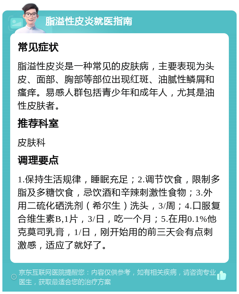 脂溢性皮炎就医指南 常见症状 脂溢性皮炎是一种常见的皮肤病，主要表现为头皮、面部、胸部等部位出现红斑、油腻性鳞屑和瘙痒。易感人群包括青少年和成年人，尤其是油性皮肤者。 推荐科室 皮肤科 调理要点 1.保持生活规律，睡眠充足；2.调节饮食，限制多脂及多糖饮食，忌饮酒和辛辣刺激性食物；3.外用二硫化硒洗剂（希尔生）洗头，3/周；4.口服复合维生素B,1片，3/日，吃一个月；5.在用0.1%他克莫司乳膏，1/日，刚开始用的前三天会有点刺激感，适应了就好了。