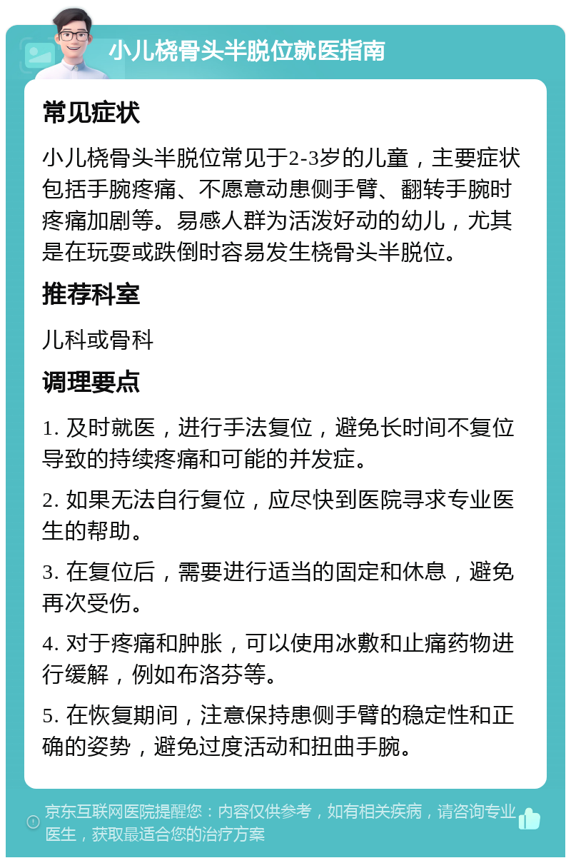 小儿桡骨头半脱位就医指南 常见症状 小儿桡骨头半脱位常见于2-3岁的儿童，主要症状包括手腕疼痛、不愿意动患侧手臂、翻转手腕时疼痛加剧等。易感人群为活泼好动的幼儿，尤其是在玩耍或跌倒时容易发生桡骨头半脱位。 推荐科室 儿科或骨科 调理要点 1. 及时就医，进行手法复位，避免长时间不复位导致的持续疼痛和可能的并发症。 2. 如果无法自行复位，应尽快到医院寻求专业医生的帮助。 3. 在复位后，需要进行适当的固定和休息，避免再次受伤。 4. 对于疼痛和肿胀，可以使用冰敷和止痛药物进行缓解，例如布洛芬等。 5. 在恢复期间，注意保持患侧手臂的稳定性和正确的姿势，避免过度活动和扭曲手腕。