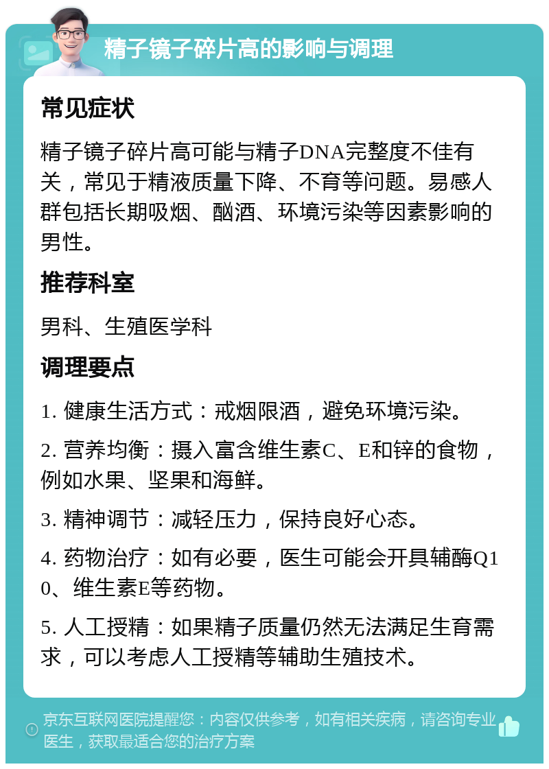 精子镜子碎片高的影响与调理 常见症状 精子镜子碎片高可能与精子DNA完整度不佳有关，常见于精液质量下降、不育等问题。易感人群包括长期吸烟、酗酒、环境污染等因素影响的男性。 推荐科室 男科、生殖医学科 调理要点 1. 健康生活方式：戒烟限酒，避免环境污染。 2. 营养均衡：摄入富含维生素C、E和锌的食物，例如水果、坚果和海鲜。 3. 精神调节：减轻压力，保持良好心态。 4. 药物治疗：如有必要，医生可能会开具辅酶Q10、维生素E等药物。 5. 人工授精：如果精子质量仍然无法满足生育需求，可以考虑人工授精等辅助生殖技术。