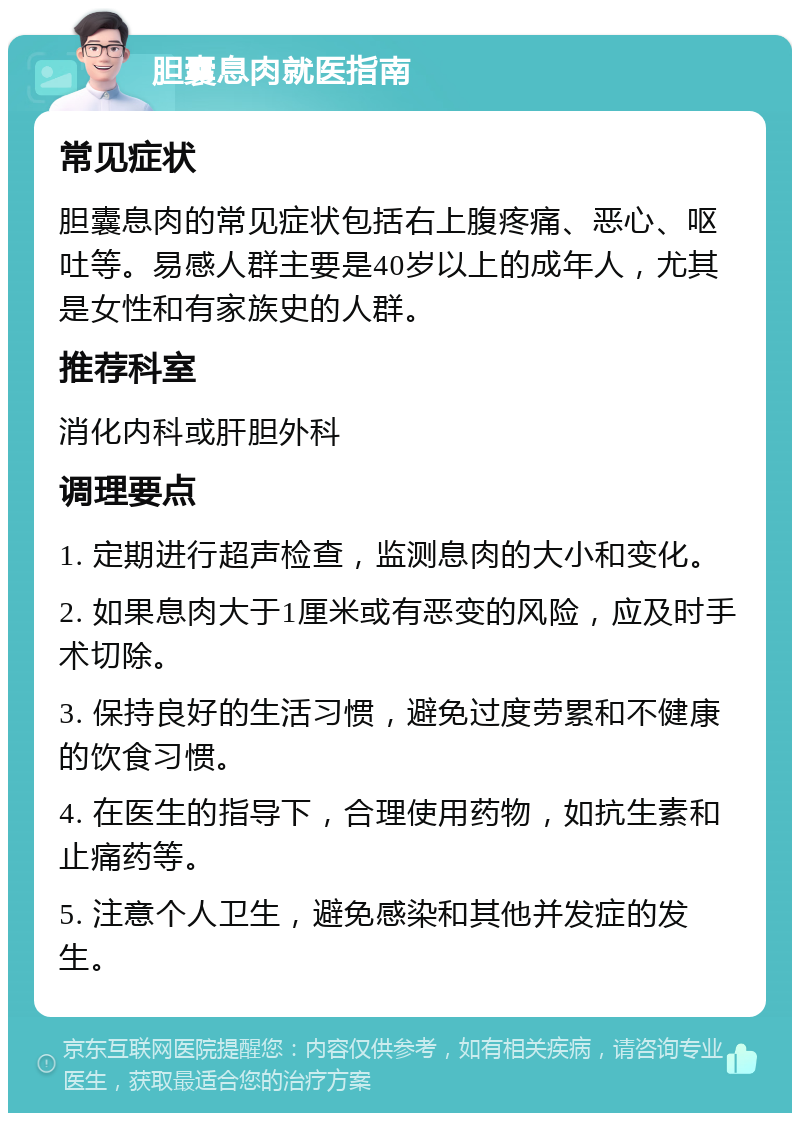 胆囊息肉就医指南 常见症状 胆囊息肉的常见症状包括右上腹疼痛、恶心、呕吐等。易感人群主要是40岁以上的成年人，尤其是女性和有家族史的人群。 推荐科室 消化内科或肝胆外科 调理要点 1. 定期进行超声检查，监测息肉的大小和变化。 2. 如果息肉大于1厘米或有恶变的风险，应及时手术切除。 3. 保持良好的生活习惯，避免过度劳累和不健康的饮食习惯。 4. 在医生的指导下，合理使用药物，如抗生素和止痛药等。 5. 注意个人卫生，避免感染和其他并发症的发生。