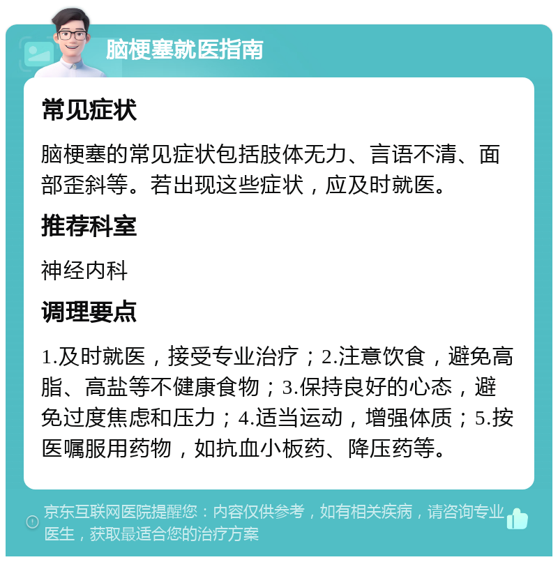 脑梗塞就医指南 常见症状 脑梗塞的常见症状包括肢体无力、言语不清、面部歪斜等。若出现这些症状，应及时就医。 推荐科室 神经内科 调理要点 1.及时就医，接受专业治疗；2.注意饮食，避免高脂、高盐等不健康食物；3.保持良好的心态，避免过度焦虑和压力；4.适当运动，增强体质；5.按医嘱服用药物，如抗血小板药、降压药等。