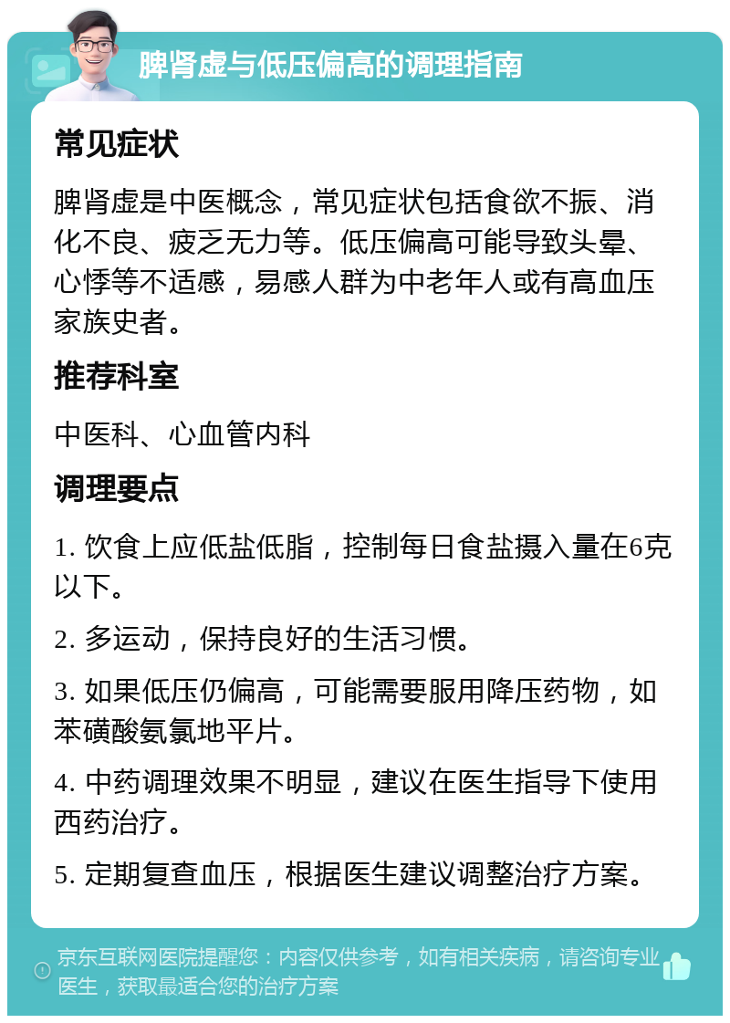 脾肾虚与低压偏高的调理指南 常见症状 脾肾虚是中医概念，常见症状包括食欲不振、消化不良、疲乏无力等。低压偏高可能导致头晕、心悸等不适感，易感人群为中老年人或有高血压家族史者。 推荐科室 中医科、心血管内科 调理要点 1. 饮食上应低盐低脂，控制每日食盐摄入量在6克以下。 2. 多运动，保持良好的生活习惯。 3. 如果低压仍偏高，可能需要服用降压药物，如苯磺酸氨氯地平片。 4. 中药调理效果不明显，建议在医生指导下使用西药治疗。 5. 定期复查血压，根据医生建议调整治疗方案。