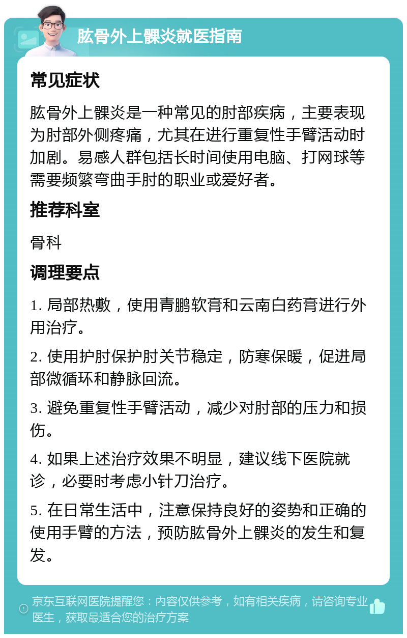 肱骨外上髁炎就医指南 常见症状 肱骨外上髁炎是一种常见的肘部疾病，主要表现为肘部外侧疼痛，尤其在进行重复性手臂活动时加剧。易感人群包括长时间使用电脑、打网球等需要频繁弯曲手肘的职业或爱好者。 推荐科室 骨科 调理要点 1. 局部热敷，使用青鹏软膏和云南白药膏进行外用治疗。 2. 使用护肘保护肘关节稳定，防寒保暖，促进局部微循环和静脉回流。 3. 避免重复性手臂活动，减少对肘部的压力和损伤。 4. 如果上述治疗效果不明显，建议线下医院就诊，必要时考虑小针刀治疗。 5. 在日常生活中，注意保持良好的姿势和正确的使用手臂的方法，预防肱骨外上髁炎的发生和复发。