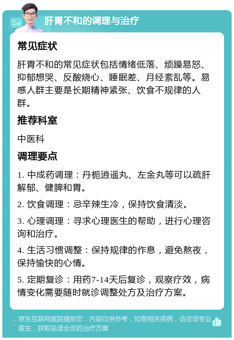 肝胃不和的调理与治疗 常见症状 肝胃不和的常见症状包括情绪低落、烦躁易怒、抑郁想哭、反酸烧心、睡眠差、月经紊乱等。易感人群主要是长期精神紧张、饮食不规律的人群。 推荐科室 中医科 调理要点 1. 中成药调理：丹栀逍遥丸、左金丸等可以疏肝解郁、健脾和胃。 2. 饮食调理：忌辛辣生冷，保持饮食清淡。 3. 心理调理：寻求心理医生的帮助，进行心理咨询和治疗。 4. 生活习惯调整：保持规律的作息，避免熬夜，保持愉快的心情。 5. 定期复诊：用药7-14天后复诊，观察疗效，病情变化需要随时就诊调整处方及治疗方案。